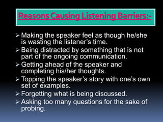 ReasonsCausing Listening Barriers:-
 Making the speaker feel as though he/she
is wasting the listener’s time.
 Being distracted by something that is not
part of the ongoing communication.
 Getting ahead of the speaker and
completing his/her thoughts.
 Topping the speaker’s story with one’s own
set of examples.
 Forgetting what is being discussed.
 Asking too many questions for the sake of
probing.
 