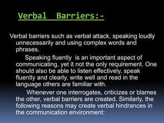 Verbal Barriers:-
Verbal barriers such as verbal attack, speaking loudly
unnecessarily and using complex words and
phrases.
Speaking fluently is an important aspect of
communicating, yet it not the only requirement. One
should also be able to listen effectively, speak
fluently and clearly, write well and read in the
language others are familiar with.
Whenever one interrogates, criticizes or blames
the other, verbal barriers are created. Similarly, the
following reasons may create verbal hindrances in
the communication environment:
 