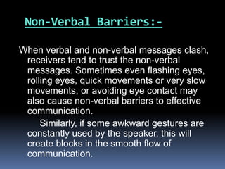 Non-Verbal Barriers:-
When verbal and non-verbal messages clash,
receivers tend to trust the non-verbal
messages. Sometimes even flashing eyes,
rolling eyes, quick movements or very slow
movements, or avoiding eye contact may
also cause non-verbal barriers to effective
communication.
Similarly, if some awkward gestures are
constantly used by the speaker, this will
create blocks in the smooth flow of
communication.
 