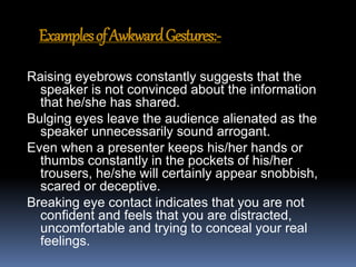 ExamplesofAwkwardGestures:-
Raising eyebrows constantly suggests that the
speaker is not convinced about the information
that he/she has shared.
Bulging eyes leave the audience alienated as the
speaker unnecessarily sound arrogant.
Even when a presenter keeps his/her hands or
thumbs constantly in the pockets of his/her
trousers, he/she will certainly appear snobbish,
scared or deceptive.
Breaking eye contact indicates that you are not
confident and feels that you are distracted,
uncomfortable and trying to conceal your real
feelings.
 