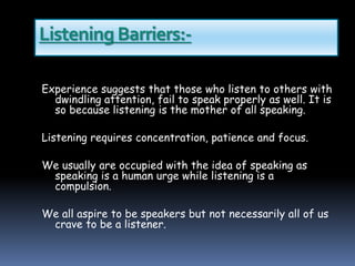Listening Barriers:-
Experience suggests that those who listen to others with
dwindling attention, fail to speak properly as well. It is
so because listening is the mother of all speaking.
Listening requires concentration, patience and focus.
We usually are occupied with the idea of speaking as
speaking is a human urge while listening is a
compulsion.
We all aspire to be speakers but not necessarily all of us
crave to be a listener.
 