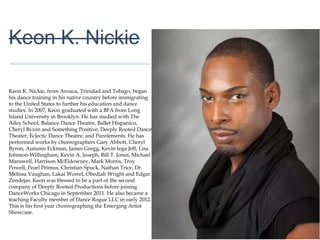 01
Keon K. Nickie
Keon K. Nickie, from Arouca, Trinidad and Tobago, began
his dance training in his native country before immigrating
to the United States to further his education and dance
studies. In 2007, Keon graduated with a BFA from Long
Island University in Brooklyn. He has studied with The Ailey
School, Balance Dance Theatre, Ballet Hispanico, Cheryl
Byron and Something Positive, Deeply Rooted Dance
Theater, Eclectic Dance Theatre, and Purelements. He has
performed works by choreographers Gary Abbott, Cheryl
Byron, Autumn Eckman, James Gregg, Kevin Iega Jeff,
Lisa Johnson-Willingham, Kevin A. Joseph, Bill T. Jones,
Michael Manswell, Harrison McEldowney, Mark Morris,
Troy Powell, Pearl Primus, Christian Spuck, Nathan Trice,
Dr. Melissa Vaughan, Lakai Worrel, Obediah Wright and
Edgar Zendejas. Keon was blessed to be a part of the
second company of Deeply Rooted Productions before
joining DanceWorks Chicago in September 2011. He also
became a teaching Faculty member of Dance Rogue LLC
in early 2012. This is his first year choreographing the
Emerging Artist Showcase.
 