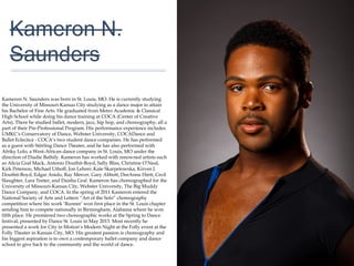 01
Kameron N.
Saunders
Kameron N. Saunders was born in St. Louis, MO. He is currently studying
the University of Missouri-Kansas City studying as a dance major to attain
his Bachelor of Fine Arts. He graduated from Metro Academic & Classical
High School while doing his dance training at COCA (Center of Creative
Arts). There he studied ballet, modern, jazz, hip hop, and choreography; all a
part of their Pre-Professional Program. His performance experience includes
UMKC's Conservatory of Dance, Webster University, COCADance and
Ballet Eclectica - COCA’s two student dance companies. He has performed
as a guest with Störling Dance Theater, and he has also performed with
Afriky Lolo; a West-African dance company in St. Louis, MO under the
direction of Diadie Bathily. Kameron has worked with renowned artists such
as Alicia Graf Mack, Antonio Douthit-Boyd, Sally Bliss, Christine O’Neal, Kirk
Peterson, Michael Uthoff, Jon Lehrer, Kate Skarpetowska, Kirven J. Douthit-
Boyd, Edgar Anido, Ray Mercer, Gary Abbott, DeeAnna Hiett, Cecil
Slaughter, Lara Teeter, and Daisha Graf. Kameron has choreographed for
the University of Missouri-Kansas City, Webster University, The Big Muddy
Dance Company, and COCA. In the spring of 2011 Kameron entered the
National Society of Arts and Letters “Art of the Solo” choreography
competition where his work ‘Runner’ won first place in the St. Louis chapter
sending him to compete nationally in Birmingham, Alabama where he won
fifth place. He premiered two choreographic works at the Spring to Dance
festival, presented by Dance St. Louis in May 2013. Most recently he
presented a work for City in Motion’s Modern Night at the Folly event at the
Folly Theater in Kansas City, MO. His greatest passion is choreography and
his biggest aspiration is to own a contemporary ballet company and dance
school to give back to the community and the world of dance.
 