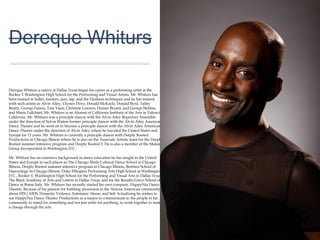 01
Dereque Whiturs
Dereque Whiturs a native of Dallas Texas began his career as a performing artist at the
Booker T Washington High School for the Performing and Visual Artists. Mr. Whiturs has
been trained in ballet, modern, jazz, tap, and the Dunham techniques and he has trained
with such artists as Alvin Ailey, Ulysses Dove, Donald McKayle, Donald Byrd, Talley
Beatty, George Faison, Tina Yuan, Christine Lawson, Homer Bryant, and George
Skibine, and Maria Tallchiief, Mr. Whiturs is an Alumni of California Institute of the Arts in
Valencia California. Mr. Whiturs was a principle dancer with the Alvin Ailey Repertory
Ensemble under the direction of Sylvia Waters former principle dancer with the Alvin Ailey
American Dance Theatre and he went on to become a principle dancer with the Alvin
Ailey American Dance Theatre under the direction of Alvin Ailey where he traveled the
United States and Europe for 13 years. Mr. Whiturs is currently a principle dancer with
Deeply Rooted Productions in Chicago Illinois where he is also on the Associate Artistic
team for the Deeply Rooted summer intensive program and Deeply Rooted 2. He is also
a member of the Malone Group Incorporated in Washington D.C.
Mr. Whiturs has an extensive background in dance education he has taught in the United
States and Europe in such places as The Chicago Multi Cultural Dance School in
Chicago Illinois, Deeply Rooted summer intensive program in Chicago Illinois, Bertinos
School of Danceology In Chicago Illinois, Duke Ellington Performing Arts High School in
Washington D.C., Booker T. Washington High School for the Performing and Visual Arts
in Dallas Texas, The Black Academy of Arts and Letters in Dallas Texas, and for the
Renalto Greco School of Dance in Rome Italy. Mr. Whiturs has recently started his own
company, HappyNia Dance Theatre. Because of his passion for building awareness in
the African American community about HIV/AIDS, Domestic Violence, Substance Abuse,
and Self Actualizing he wishes to use HappyNia Dance Theatre Productions as a means
to communicate to the people in his community to stand for something and not just settle
for anything, to work together to make a change through the arts.
 