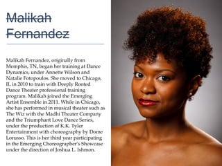 01
Malikah
Fernandez
Malikah Fernandez, originally from
Memphis, TN, began her training at Dance
Dynamics, under Annette Wilson and
Natalie Fotopoulos. She moved to Chicago,
IL in 2010 to train with Deeply Rooted
Dance Theater professional training
program. Malikah joined the Emerging Artist
Ensemble in 2011. While in Chicago, she
has performed in musical theater such as
The Wiz with the Madhi Theater Company
and the Triumphant Love Dance Series,
under the production of K.K. Tyler
Entertainment with choreography by Dome
Lorusso. This is her third year participating
in the Emerging Choreographer’s Showcase
under the direction of Joshua L. Ishmon.
 