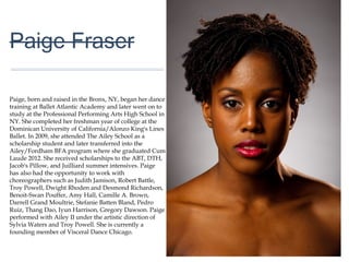 01
Paige Fraser
Paige, born and raised in the Bronx, NY, began her
dance training at Ballet Atlantic Academy and later
went on to study at the Professional Performing Arts
High School in NY. She completed her freshman year
of college at the Dominican University of
California/Alonzo King's Lines Ballet. In 2009, she
attended The Ailey School as a scholarship student
and later transferred into the Ailey/Fordham BFA
program where she graduated Cum Laude 2012. She
received scholarships to the ABT, DTH, Jacob's Pillow,
and Juilliard summer intensives. Paige has also had
the opportunity to work with choreographers such as
Judith Jamison, Robert Battle, Troy Powell, Dwight
Rhoden and Desmond Richardson, Benoit-Swan
Pouffer, Amy Hall, Camille A. Brown, Darrell Grand
Moultrie, Stefanie Batten Bland, Pedro Ruiz, Thang
Dao, Iyun Harrison, Gregory Dawson. Paige performed
with Ailey II under the artistic direction of Sylvia Waters
and Troy Powell. She is currently a founding member of
Visceral Dance Chicago.
 