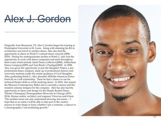 01
Alex J. Gordon
Originally from Beaumont, TX, Alex J. Gordon began his training
at Washington University in St. Louis. Along with attaining his BA
in architecture and minor in modern dance, Alex also had the
opportunity to dance in Wash U’s annual dance concerts (2006-
2010). During his undergraduates studies at Wash U, Alex had
the opportunity to work with dance companies and artist
throughout Saint Louis which include Atrek Dance
Collective(2008), Ashleyliane Dance Company(2009) and Tom
Brady‘s Prodigal(2009). In 2008, Alex was given the opportunity
to join the Slaughter Project, a pre-professional dance company
made up of professional dancers and university students under
the artistic guidance of Cecil Slaughter. After graduating Wash U,
Alex attended ADF(the American Dance Festival) on a full
scholarship. There he had a chance to use his technical theater
skills as while studying dance. In 2010, Alex joined the Missouri
Contemporary Ballet and is currently a dancer and the resident
costume designer for the company. Alex has also had the
opportunity to dance and design for the Deeply Rooted Dance
Theater’s Emerging Choreographers Showcase in Chicago (2013-
2014). Roman author, architect, and engineer Vitruvius said it
best, ‘The architect must not only understand drawing, but
music...’ I hope that as an artist, I will be able to take part in the
creative process in some shape or form; whether I am a costumer,
a dancer or a choreographer, I am facilitating growth.”
 