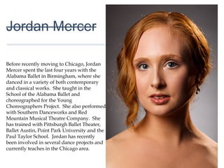 01
Jordan Mercer
Before recently moving to Chicago, Jordan
Mercer spent the last four years with the
Alabama Ballet in Birmingham, where she
danced in a variety of both contemporary
and classical works. She taught in the
School of the Alabama Ballet and
choreographed for the Young
Choreographers Project. She also
performed with Southern Danceworks and
Red Mountain Musical Theatre Company.
She has trained with Pittsburgh Ballet
Theater, Ballet Austin, Point Park University
and the Paul Taylor School. Jordan has
recently been involved in several dance
projects and currently teaches in the
Chicago area.
 