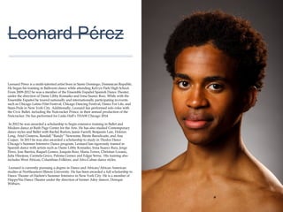 01
Leonard Pérez
Leonard Pérez is a multi-talented artist born in Santo Domingo, Dominican
Republic. He began his training in Ballroom dance while attending Kelvyn Park
High School. From 2009-2012 he was a member of the Ensemble Español
Spanish Dance Theater, under the direction of Dame Libby Komaiko and Irma
Suarez Ruiz. While with the Ensemble Español he toured nationally and
internationally participating in events such as Chicago Latino Film Festival,
Chicago Dancing Festival, Dance For Life, and Stam-Pede in New York City.
Additionally, Leonard has performed solo roles with the Civic Ballet, including the
Nutcracker Prince, in their annual production of the Nutcracker. He has performed
for Links Hall’s THAW Chicago 2014.
In 2012 he was awarded a scholarship to begin extensive training in Ballet and
Modern dance at Ruth Page Center for the Arts. He has also studied
Contemporary dance styles and Ballet with Rachel Burton, Jamie Farrell,
Benjamin Law, Dolores Long, Ariel Cisneros, Randall “Randy” Newsome, Birute
Barodicaite, and Ana Czajun. In 2013 he was also awarded a scholarship to
study in Thodos Dance Chicago’s Summer Intensive Dance program. Leonard
has rigorously trained in Spanish dance with artists such as Dame Libby Komaiko,
Irma Suarez Ruiz, Jorge Perez, Jose Barrios, Raquel Gomez, Joaquin Ruiz, Maria
Torres, Christian Lozano, Julia Hinojosa, Carmela Greco, Paloma Gomez and
Edgar Serna. His training also includes West African, Columbian Folklore, and
Afro-Cuban dance styles.
Leonard is currently pursuing a degree in Dance and African/African American
studies at Northeastern Illinois University. He has been awarded a full scholarship
to Dance Theater of Harlem's Summer Intensive in New York City. He is a
member of HappyNia Dance Theater under the direction of former Ailey dancer,
Dereque Withurs.
 