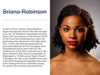 01
Briana Robinson
A native of Gary, Indiana, Briana Robinson
began dancing at her church when she was eight
years old. Ms. Robinson’s formal dance training
began at the age of eleven, at the Emerson
School for the Visual and Performing Arts, where
she graduated as the salutatorian of her high
school class. In 2013, Ms. Robinson graduated
and received her Bachelor in Fine Arts degree,
from The Juilliard School in New York City. She
continued on, in late 2013, to become one of the
dance captains in Julie Taymor’s production of
Shakespeare’s, “A Midsummer Night’s Dream”,
in Brooklyn, NY. She is very thankful to be a part
of the 2014 Emerging Choreographers
Showcase and is looking forward to continually
sharing her passion for movement. (Jeremiah
29:11)
 