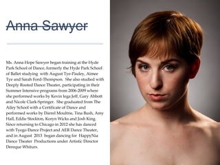 01
Anna Sawyer
Ms. Anna Hope Sawyer began training at the Hyde
Park School of Dance, formerly the Hyde Park School
of Ballet studying with August Tye-Pauley, Aimee Tye
and Sarah Ford-Thompson. She also studied with
Deeply Rooted Dance Theater, participating in their
Summer Intensive programs from 2006-2009 where
she performed works by Kevin Iega Jeff, Gary Abbott
and Nicole Clark-Springer. She graduated from The
Ailey School with a Certificate of Dance and
performed works by Darrel Moultrie, Tina Bush, Amy
Hall, Eddie Stockton, Koryn Wicks and Josh King.
Since returning to Chicago in 2012 she has danced
with Tyego Dance Project and AER Dance Theater,
and in August 2013 began dancing for HappyNia
Dance Theater Productions under Artistic Director
Dereque Whiturs.
 