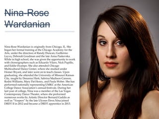 01
Nina-Rose
Wardanian
Nina-Rose Wardanian is originally from Chicago, IL. She
began her formal training at the Chicago Academy for the
Arts, under the direction of Randy Duncan, Guillermo
Leyva, Deborah Goodman and the late Anna Paskevska.
While in high school, she was given the opportunity to
work with choreographers such as Eduardo Vilaro, Nick
Pupillo, and Eddie Ocampo. She also attended Chicago
Multicultural Dance Center, where she studied under
Homer Bryant, and later went on to teach classes. Upon
graduating, she attended the University of Missouri
Kansas City, taught by Deeanna Hiett, Sabrina Madison-
Cannon, Rodni Williams, Mary Pat Henry, and Paula
Weber. She has performed nationally representing UMKC
at the American College Dance Association’s annual
festivals. During her last year of college, Nina was a
member of the Las Vegas Contemporary Dance Theater,
where she performed numerous works by Artistic Director
Bernard Gaddis as well as “Vespers” by the late Ulysses
Dove.Nina joined DRDT II in 2012 and became a DRDT
apprentice in 2013.
 