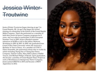 01
Jessica Winter-
Troutwine
Jessica Winter-Troutwine began dancing at age 3 in
Grand Rapids, MI. At age 9 she began her formal
training on scholarship at the School of the Grand
Rapids Ballet Company. There she performed as a
member of both their Junior & Senior Company
programs for 8 years, and was asked to participate in
their European Summer Tour in 2005. Jessica attended
summer intensives at SGRB as well as the Joffrey
Midwest Workshop in 2001 & 2003. In 2009, she
graduated from Grand Valley State University where
she received a Bachelor of Arts in Dance. As a member
of GVSU’s Dance Ensemble, she performed soloist
roles in works by artists including Thang Dao of Thang
Dao Dance Company, Patrick Corbin, Mary Beth
Cabana of Ballet Tuscon, and Michael Philips of Rioult.
Upon graduation, she became a member of Grand
Rapids Dance Project as well as MoreDances
Contemporary Dance Company. Jessica joined DRDTII
in 2010 and became a DRDT Apprentice in 2012.
 