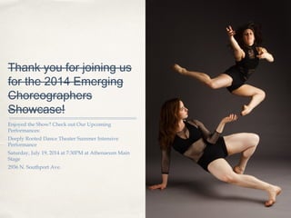 01
Thank you for joining us
for the 2014 Emerging
Choreographers
Showcase!
Enjoyed the Show? Check out Our Upcoming
Performances:
Deeply Rooted Dance Theater Summer Intensive
Performance
Saturday, July 19, 2014 at 7:30PM at Athenaeum Main
Stage
2936 N. Southport Ave.
 
