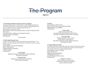 The Program
1. The Initiation- Between the lines (work in progress)
Exploring traditional dances of West Africa to create a pliable foundation
for technically trained dancers to break pass the comfort of the
ballet/modern lines. Dancers celebrate the discovery of their deeply
planted roots.
Choreography: Tosha Ayo Alston
Music: Sunu, Soko, Sorsorne,Lamba, Dansa: rhythms of Mali & Guinea
West Africa
Drummers: Ifetayo Gallardo and Kristopher Sanders
Lighting Design: Julie Ballard
Performed by:
The Ensemble
2. Until Lambs Become Lions
For those who have suffered at the hands of Female Genital Mutilation.
"The problem is not with the people who started this. The problem is with
us, all of us, who do nothing.”
Choreography: Nicole Clarke-Springer
Music: Nina Simone
Lighting Design: Julie Ballard
Costume Design:
Performed by:
Friday Night:
Malikah Fernandez, Jordan Mercer, Briana Robinson,
Nina-Rose Wardanian
Saturday Night:
Paige Fraser, Anna Sawyer, Jane Sawyer,
Jessica Winter-Troutwine
3. Preach
Choreography: Nekira Grant
Music: Kanye West, Lauryn Hill, James Blake
Lighting Design: Julie Ballard
Performed by:
Friday Night:
Paige Fraser, Alex Gordon,
Leonard Perez, Briana Robinson, Jane Sawyer,
Nina-Rose Wardanian, Jessica Winter-Troutwine
Saturday Night:
Malikah Fernandez, Alex Gordon,
Jordan Mercer, Anna Sawyer,
Nina-Rose Wardanian, Jessica Winter-Troutwine,
Christopher Woolfolk
4. Trapped Between Trinity
A personal interpretation of the battle to get your [now] reticent body to
respond to the commands of your mind upon waking from slumber and
the emotional tolls thereafter; The inner workings of Sleep Paralysis.
Choreography: Joshua L. Ishmon
Music: David Lanz
Lighting Design: Julie Ballard
Videography: Jason Chu
Costume Design: Alex J. Gordon
Performed by:
Malikah Fernandez,
Briana Robinson, Anna Sawyer,
Jane Sawyer, Nina-Rose Wardanian,
Jessica Winter-Troutwine
Act I
 