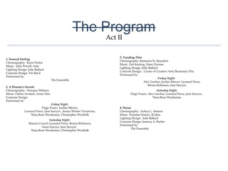 The Program
1. Sensual Feeling
Choreography: Keon Nickie
Music: John Powell, Ame
Lighting Design: Julie Ballard
Costume Design: Vin Reed
Performed by:
The Ensemble
2. A Woman’s Secrets
Choreography: Dereque Whiturs
Music: Olafur Arnalds, Arnor Dan
Costume Design:
Performed by:
Friday Night:
Paige Fraser Jordan Mercer,
Leonard Perez, Jane Sawyer, Jessica Winter-Troutwine,
Nina-Rose Wardanian, Christopher Woolfolk
Saturday Night:
Shanna Cruzat*,Leonard Perez, Briana Robinson,
Anna Sawyer, Jane Sawyer,
Nina-Rose Wardanian, Christopher Woolfolk
3. Treading Thin
Choreography: Kameron N. Saunders
Music: Zoë Keating, Hans Zimmer
Lighting Design: Julie Ballard
Costume Design: : Center of Creative Arts/Rosemary Pini
Performed by:
Friday Night:
Alex Gordon, Jordan Mercer, Leonard Perez,
Briana Robinson, Jane Sawyer,
Saturday Night:
Paige Fraser, Alex Gordon, Leonard Perez, Jane Sawyer,
Nina-Rose Wardanian
4. Nexus
Choreography: Joshua L. Ishmon
Music: Venetian Snares, 2Cellos
Lighting Design: Julie Ballard
Costume Design: Jeanray A. Barber
Performed by:
The Ensemble
Act II
 