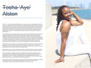 01
Tosha ‘Ayo’
Alston
Tosha “Ayo” Alston, a quintessential Brooklynite, was raised in a family of highly skilled artists and
musicians. At the age of five; she embarked upon an impassioned arts odyssey which has evolved
into the dynamic theatrical style of dance, combined with acting, drumming, singing and the
trendsetting Chicago Shrine dancers & Songba-Drum dance that has become her signature. Ayo
recalls that it was when approaching adolescence she found her passion, joy and salvation in West
African dance and Orisha culture. Since that time, her journey has been one of meteoric artistic
exploration, technical development, and growth. It’s fitting that she has taken the name Ayo, the
Yoruba word for Joy; a childhood alias.
Ayo has both performed and studied with such dance luminaries as M’Bemba Bangoura
(G’Bassikolo), Moustapha Bangoura (Le Bagatae), Mouminatou Camara (Les Ballet Africains),
Diedre Dawkins (DishiBem), Baba Chuck Davis (AADE), the late Baba Olkuose Wiles (El Shabazz
Djembe & Dance Orchestra), and Rosangela Silvestre (Silvestre Technique)—to name a few. Under
the Artistic Direction of Amaniyea Payne, Ayo grew into the role of Dance Captain for Muntu Dance
Theatre of Chicago and an emerging choreographer showcasing her first major drum/dance piece
entitled, “Ayo’s Dream” for 2 consecutive annual concert seasons. Ayo’s residual performance with
Muntu has allowed her expression of love for humanity and creativity to flow throughout the city and
around the world.
In 2009, after a 3 year conception of, Ayo birthed the Ayodele Drum and Dance community; a
teaching organization created for women to affirm their self confidence and strength in our
communities. Through travel, research and performance, Ayodele personalizes African music and
dance in order to effectively infuse our women and children with cultural wealth.
Special reverence must be given to Jawolle Willa Zollar, as Urban Bush Women’s Summer
Leadership Institute 2011 uniquely escorted Ayo into the next step on the road to artistic and
personal maturity.
Years of dedication to acquiring knowledge and honing her exquisite artistic teaching style and
promoting a technical foundation for the next generation of African dance is shared in the NYC and
Chicago grade schools, Universities, and international dance exchange programs. Despite her
professional successes, “…watching children blossom as I introduce them to African culture through
music and dance,” remains one of Ayo’s most rewarding experiences.
Ayo, striving to follow in the footsteps of dance giants like Katherine Dunham, Judith Jamison,
Jawolle Willa Zollar and Debbie Allen, will figure prominently in the future health and vitality of
choreography, education, and performance for generations of dancers to come.
 
