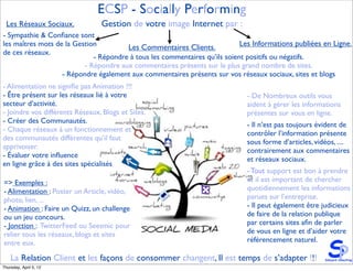 ECSP - Socially Performing
 Les Réseaux Sociaux.           Gestion de votre image Internet par :
- Sympathie & Conﬁance sont
les maîtres mots de la Gestion         Les Commentaires Clients.            Les Informations publiées en Ligne.
de ces réseaux.
                             - Répondre à tous les commentaires qu’ils soient positifs ou négatifs.
                          - Répondre aux commentaires présents sur le plus grand nombre de sites.
                   - Répondre également aux commentaires présents sur vos réseaux sociaux, sites et blogs
- Alimentation ne signiﬁe pas Animation !!!
- Être présent sur les réseaux lié à votre                                   - De Nombreux outils vous
secteur d’activité.                                                          aident à gérer les informations
- Joindre vos différents Réseaux, Blogs et Sites.                            présentes sur vous en ligne.
- Créer des Communautés.
                                                                             - Il n’est pas toujours évident de
- Chaque réseaux à un fonctionnement et
                                                                             contrôler l’information présente
des communautés différentes qu’il faut
                                                                             sous forme d’articles, vidéos, ....
apprivoiser.
                                                                             contrairement aux commentaires
- Évaluer votre inﬂuence
                                                                             et réseaux sociaux.
en ligne grâce à des sites spécialisés
                                                                             - Tout support est bon à prendre
=> Exemples :                                                                et il est important de chercher
- Alimentation : Poster un Article, vidéo,                                   quotidiennement les informations
photo, lien, ...                                                             parues sur l’entreprise.
- Animation : Faire un Quizz, un challenge                                   - Il peut également être judicieux
ou un jeu concours.                                                          de faire de la relation publique
- Jonction : TwitterFeed ou Seesmic pour                                     par certains sites aﬁn de parler
relier tous les réseaux, blogs et sites                                      de vous en ligne et d’aider votre
entre eux.                                                                   référencement naturel.

    La Relation Client et les façons de consommer changent, Il est temps de s’adapter !!!
Thursday, April 5, 12
 