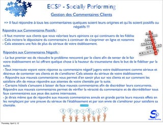 ECSP - Socially Performing
                                   Gestion des Commentaires Clients
  => Il faut répondre à tous les commentaires quelques soient leurs origines et qu’ils soient positifs ou
                                              négatifs !!!
 Répondre aux Commentaires Positifs :
 - Il faut montrer aux clients que vous valorisez leurs opinions ce qui continuera de les ﬁdéliser.
 - Cela incitera le dépositaire du commentaire à continuer de s’exprimer en ligne et notamment sur vous.
 - Cela attestera une fois de plus du sérieux de votre établissement.

  Répondre aux Commentaires Négatifs :
  - Le but premier est de résoudre le problème rencontré par le client aﬁn de tenter de le faire revenir dans
  votre établissement en lui offrant quelque chose à la hauteur du traumatisme dans le but de le ﬁdéliser par la
  suite.
  - Tout internaute voyant votre réponse au commentaire négatif jugera votre établissement comme sérieux et
  désireux de contenter ses clients et de s’améliorer. Cela atteste du sérieux de votre établissement.
  - Répondre aux mauvais commentaires vous permet d’en savoir plus sur vos clients et sur comment les
  satisfaire aﬁn de mieux répondre aux attentes de votre clientèle par la suite.
  - Certains hôtels s’amusent à laisser de faux mauvais commentaires aﬁn de discréditer leurs concurrents.
  Répondre aux mauvais commentaires permet de vériﬁer la véracité du commentaire et de décrédibiliser tous
  faux commentaires aux yeux des autres internautes.
  - Je dirais même que de répondre aux mauvais commentaires annule en grande partie leurs mauvais effets en
  les remplaçant par une preuve du sérieux de l’établissement et par son envie de s’améliorer pour satisfaire sa
  clientèle.




Thursday, April 5, 12
 