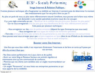 ECSP - Socially Performing
                                     Image Internet & Relation Publique :
Il existe plusieurs techniques aﬁn d’augmenter sa visibilité sur Internet, il convient juste de déterminer le montant
                                des investissements que l’on est prêt à faire ou pas !!!
  Au plus on parle de vous, au plus votre référencement naturel s’améliore, vous pouvez soit le faire vous même
                      soit demander à une société spécialisée (comme nous) de s’en occuper.
    Il y a une règle universelle qui est : “Bénéﬁcier de la visibilité des plus gros pour Booster les plus petits.”
         Car en vous enregistrant chez les plus gros vous bénéﬁcierez de leur bon référencement naturel.
                                         Cela passe par plusieurs techniques :
          - Vous enregistrer sur des sites de petites annonces (dépend du type d’entreprise que voua avez)
                        - Vous enregistrer sur tous types de moteurs de recherche spécialisés.
      - Faire des échanges de liens avec certains de vos partenaires ou avec des entreprises non-concurrentes.
  - Vous pouvez aussi vous arranger pour que certains magazines en ligne (dans le cas d’hôtels ou de restaurants)
                                  écrivent des articles sur vous et votre entreprise.

                                          Booster votre Site Internet :
    Une fois que vous êtes visible, il est important d'intéresser l’internaute et de faire en sorte qu’il passe par
   Aﬁn d’y arriver, il faut que :                   vos services.

   - Vos Sites soient parfaitement mis à jour, clairs et de qualité.
   - Avoir sur votre blog et Réseaux Sociaux une activité régulière et
   intéressante ainsi qu’une communauté de conﬁance.
   - Montrez que vos clients sont satisfaits avec un onglet recommandation sur
   votre site.
   - Un onglet “Partenariat” où vous listez vos entreprises partenaires ce qui
   vous apporte de la crédibilité.
Thursday, April 5, 12
 