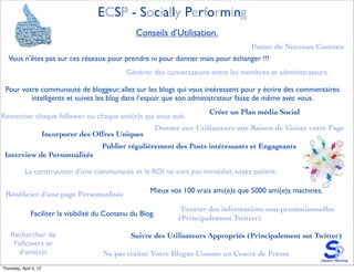 ECSP - Socially Performing
                                                   Conseils d’Utilisation.
                                                                                       Poster du Nouveau Contenu
   Vous n’êtes pas sur ces réseaux pour prendre ni pour donner mais pour échanger !!!
                                                Générer des conversations entre les membres et administrateurs.

 Pour votre communauté de bloggeur, allez sur les blogs qui vous intéressent pour y écrire des commentaires
         intelligents et suivez les blog dans l’espoir que son administrateur fasse de même avec vous.
                                                                          Créer un Plan média Social
Remercier chaque follower ou chaque ami(e)s qui vous suit.
                                                         Donner aux Utilisateurs une Raison de Visiter votre Page
                        Incorporer des Offres Uniques
                                         Publier régulièrement des Posts intéressants et Engageants
 Interview de Personnalités

            La construction d’une communauté et le ROI ne sont pas immédiat, soyez patient.

 Bénéﬁcier d’une page Personnalisée                     Mieux vos 100 vrais ami(e)s que 5000 ami(e)s machines.

                                                                 Tweeter des informations non-promotionnelles
               Faciliter la visibilité du Contenu du Blog.
                                                                (Principalement Twitter)

    Rechercher de                                Suivre des Utilisateurs Appropriés (Principalement sut Twitter)
     Followers et
      d’ami(e)s                          Ne pas traiter Votre Blogue Comme un Centre de Presse
Thursday, April 5, 12
 