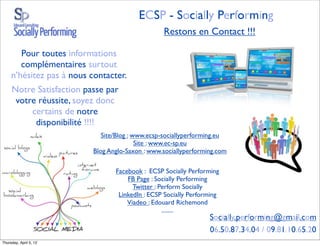 ECSP - Socially Performing
                                                  Restons en Contact !!!

        Pour toutes informations
        complémentaires surtout
     n’hésitez pas à nous contacter.
     Notre Satisfaction passe par
      votre réussite, soyez donc
          certains de notre
           disponibilité !!!!
                              Site/Blog : www.ecsp-sociallyperforming.eu
                                           Site : www.ec-sp.eu
                           Blog Anglo-Saxon : www.sociallyperforming.com

                                  Facebook : ECSP Socially Performing
                                      FB Page : Socially Performing
                                        Twitter : Perform Socially
                                   LinkedIn : ECSP Socially Performing
                                      Viadeo : Edouard Richemond
                                                   ........
                                                                  Socially.performing@gmail.com
                                                                  06.50.87.34.04 / 09.81.10.65.20
Thursday, April 5, 12
 