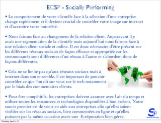 ECSP - Socially Performing
    • Le comportement de votre clientèle face à la sélection d’une entreprise
    change rapidement et il devient crucial de contrôler votre image sur internet
    et d’accroitre votre notoriété.

    • Nous faisons face au changement de la relation client. Auparavant il y
    avait une segmentation de la clientèle mais aujourd’hui nous faisons face à
    une relation client sociale et online. Il est donc nécessaire d’être présent sur
    les différents réseaux sociaux de façon efﬁcace et appropriée car les
    communautés sont différentes d’un réseau à l’autre et s’abordent donc de
    façons différentes.

    • Cela ne se limite pas qu’aux réseaux sociaux mais à
    internet dans son ensemble, il est important de pouvoir
    contrôler ce que l’on dit sur vous sur le web notamment
    par le biais des commentaires clients.

    • Pour être compétitifs, les entreprises doivent avancer avec l’air du temps et
    utiliser toutes les ressources et technologies disponibles à bon escient. Notre
    soucis premier est de venir en aide aux entreprises aﬁn qu’elles soient
    visibles sur les réseaux sociaux, bien commentées en ligne et qu’elles
    puissent par la même occasion avoir une E-réputation bien gérée.
Thursday, April 5, 12
 