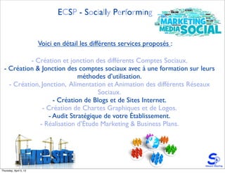 ECSP - Socially Performing


                        Voici en détail les différents services proposés :

            - Création et jonction des différents Comptes Sociaux.
  - Création & Jonction des comptes sociaux avec à une formation sur leurs
                             méthodes d’utilisation.
    - Création, Jonction, Alimentation et Animation des différents Réseaux
                                    Sociaux.
                    - Création de Blogs et de Sites Internet.
                - Création de Chartes Graphiques et de Logos.
                  - Audit Stratégique de votre Établissement.
               - Réalisation d’Étude Marketing & Business Plans.




Thursday, April 5, 12
 
