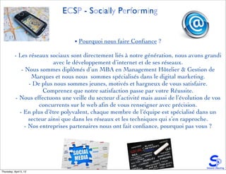 ECSP - Socially Performing


                                   • Pourquoi nous faire Conﬁance ?

           - Les réseaux sociaux sont directement liés à notre génération, nous avons grandi
                           avec le développement d’internet et de ses réseaux.
              - Nous sommes diplômés d’un MBA en Management Hôtelier & Gestion de
                  Marques et nous nous sommes spécialisés dans le digital marketing.
                 - De plus nous sommes jeunes, motivés et hargneux de vous satisfaire.
                       Comprenez que notre satisfaction passe par votre Réussite.
           - Nous effectuons une veille du secteur d’activité mais aussi de l’évolution de vos
                     concurrents sur le web aﬁn de vous renseigner avec précision.
             - En plus d’être polyvalent, chaque membre de l’équipe est spécialisé dans un
                 secteur ainsi que dans les réseaux et les techniques qui s’en rapproche.
               - Nos entreprises partenaires nous ont fait conﬁance, pourquoi pas vous ?




Thursday, April 5, 12
 