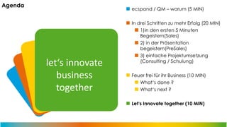 Agenda

ecspand / QM – warum (5 MIN)

let‘s innovate
business
together

In drei Schritten zu mehr Erfolg (20 MIN)
1)in den ersten 5 Minuten
Begeistern(Sales)
2) in der Präsentation
begeistern(PreSales)
3) einfache Projektumsetzung
(Consulting / Schulung)
Feuer frei für ihr Business (10 MIN)
What‘s done ?
What‘s next ?
Let‘s Innovate together (10 MIN)

 