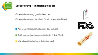 Vorbereitung – Kunden Battlecard
Gute Vorbereitung gewinnt Kunden
Gute Vorbereitung für einen Termin ist entscheidend

Aus welcher Branche kommt der Kunde?
Gibt es eventuell Ausschlußkriterien? Z.B. FDA?
Wie viele Mitarbeiter hat der Kunde?

 