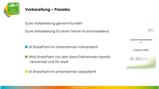 Vorbereitung – Presales
Gute Vorbereitung gewinnt Kunden
Gute Vorbereitung für einen Termin ist entscheidend

Ist SharePoint im Unternehmen vorhanden?
Wird SharePoint von den Usern/Teilnehmern bereits
verwendet und für was?
Ist SharePoint im Unternehmen akzeptiert?

 