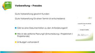 Vorbereitung – Presales
Gute Vorbereitung gewinnt Kunden
Gute Vorbereitung für einen Termin ist entscheidend

Gibt es eine Dokumentation zu den Anforderungen?
Wie ist die zeitliche Planung? (Entscheidung / Projektstart /
Projektende)
Ist Budget vorhanden?

 
