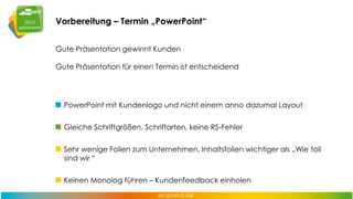 Vorbereitung – Termin „PowerPoint“
Gute Präsentation gewinnt Kunden
Gute Präsentation für einen Termin ist entscheidend

PowerPoint mit Kundenlogo und nicht einem anno dazumal Layout
Gleiche Schriftgrößen, Schriftarten, keine RS-Fehler
Sehr wenige Folien zum Unternehmen, Inhaltsfolien wichtiger als „Wie toll
sind wir “
Keinen Monolog führen – Kundenfeedback einholen

 