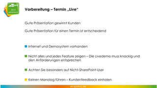 Vorbereitung – Termin „Live“
Gute Präsentation gewinnt Kunden
Gute Präsentation für einen Termin ist entscheidend

Internet und Demosystem vorhanden
Nicht alles und jedes Feature zeigen – Die Livedemo muss knackig und
den Anforderungen entsprechen
Achten Sie besonders auf Nicht-SharePoint-User
Keinen Monolog führen – Kundenfeedback einholen

 