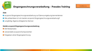 Eingangsrechnungsverarbeitung - Presales Training
Ziele

ecspand Eingangsrechnungsverarbeitung auf Demoumgebung kennenlernen
Wie präsentiere ich am besten ecspand Eingangsrechnungsverarbeitung?
Langfristig: Eigene erfolgreiche Demos!

Details ecspand Eingangsrechnungsverarbeitung
Der Basisprozess
verwendete ecspand Komponenten
Freigeben einer Eingangsrechnung

 