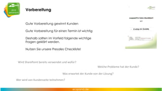 Vorbereitung
Gute Vorbereitung gewinnt Kunden
Gute Vorbereitung für einen Termin ist wichtig
Deshalb sollten im Vorfeld folgende wichtige
Fragen geklärt werden.
Nutzen Sie unsere Presales Checkliste!

Wird SharePoint bereits verwendet und wofür?

Welche Probleme hat der Kunde?
Was erwartet der Kunde von der Lösung?
Wer wird von Kundenseite teilnehmen?

 