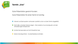 Termin „Live“
Gute Präsentation gewinnt Kunden
Gute Präsentation für einen Termin ist wichtig

Internet und Demosystem vorhanden (natürlich schon vor dem Termin abgeklärt)
Nicht alles und jedes Feature zeigen – Die Livedemo muss knackig sein und den
Anforderungen entsprechen
Achten Sie besonders auf nicht SharePoint User
Keinen Monolog führen – Kundenfeedback einholen

 