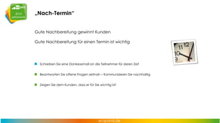 „Nach-Termin“
Gute Nachbereitung gewinnt Kunden
Gute Nachbereitung für einen Termin ist wichtig

Schreiben Sie eine Dankesemail an die Teilnehmer für deren Zeit
Beantworten Sie offene Fragen zeitnah – Kommunizieren Sie nachhaltig
Zeigen Sie dem Kunden, dass er für Sie wichtig ist!

 