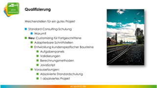 Qualifizierung
Weichenstellen für ein gutes Projekt
Standard Consulting-Schulung
Warum?
Neu: Customizing für Fortgeschrittene
Adaptierbare Schnittstellen
Entwicklung kundenspezifischer Bausteine
Aufgabenpanels
Validierungen
Berechnungsmethoden
JavaScript
Voraussetzungen:
Absolvierte Standardschulung

1 absolviertes Projekt

 