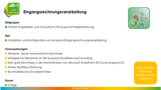 Eingangsrechnungsverarbeitung
Zielgruppe:

Partner Projektleiter und Consultants mit ecspand Projekterfahrung
Ziel:
Installation und Konfiguration von ecspand Eingangsrechnungsverarbeitung
Voraussetzungen:
Windows Server Administration Kenntnisse
erfolgreiche Teilnahme an der ecspand Qualifizierung Consulting
Sehr gute Kenntnisse in der Administration von Microsoft SharePoint 2013 und ecspand 3.0
Nintex Workflow Erfahrung
Buchhalterische Grundkenntnisse
Dauer:

2 Tage

Informationen
& Berichte
direkt aus den
Projekten!

 