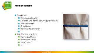 Partner Benefits

Projektkoffer
Standardprojektplan
Key-User- und Admin-Schulung (PowerPoint)
Workshop-Folien
Checklisten

Standard-Testszenarien
…
Best-Practice How-To’s
Wartung & Pflege

Datenbank-Setup
”Aufräumen”
...

 
