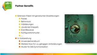 Partner Benefits

Extension-Paket mit generischen Erweiterungen
Panels
Behaviours
Validierungen
JavaScript-Snippets

EventReceiver
Konfigurationsmuster
…
In Vorbereitung

Anwenderhandbuch
Weitere How-To‘s zu gängigen Anforderungen
Muster für SSIS-Synchronisation

 