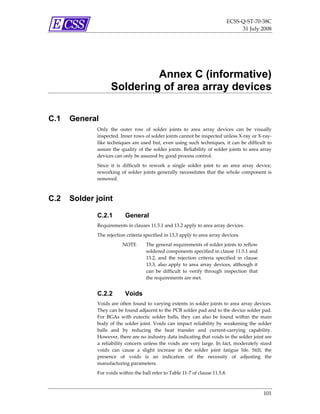 ECSS‐Q‐ST‐70‐38C 
                                                                                         31 July 2008 




                             Annex C (informative)
                    Soldering of area array devices

C.1   General
             Only  the  outer  row  of  solder  joints  to  area  array  devices  can  be  visually 
             inspected. Inner rows of solder joints cannot be inspected unless X‐ray or X‐ray‐
             like  techniques  are used  but,  even  using  such  techniques,  it  can  be  difficult  to 
             assure  the  quality  of  the  solder  joints.  Reliability  of  solder  joints  to  area  array 
             devices can only be assured by good process control. 
             Since  it  is  difficult  to  rework  a  single  solder  joint  to  an  area  array  device, 
             reworking  of  solder  joints  generally  necessitates  that  the  whole  component  is 
             removed. 



C.2   Solder joint

             C.2.1          General
             Requirements in clauses 11.5.1 and 13.2 apply to area array devices. 
             The rejection criteria specified in 13.3 apply to area array devices. 
                          NOTE         The general requirements of solder joints to reflow 
                                       soldered components specified in clause 11.5.1 and 
                                       13.2,  and  the  rejection  criteria  specified  in  clause 
                                       13.3,  also  apply  to  area  array  devices,  although  it 
                                       can  be  difficult  to  verify  through  inspection  that 
                                       the requirements are met.  


             C.2.2          Voids
             Voids are often found to varying extents in solder joints to area array devices. 
             They can be found adjacent to the PCB solder pad and to the device solder pad. 
             For  BGAs  with  eutectic  solder  balls,  they  can  also  be  found  within  the  main 
             body  of  the  solder  joint.  Voids  can  impact  reliability  by  weakening  the  solder 
             balls  and  by  reducing  the  heat  transfer  and  current‐carrying  capability. 
             However, there are no industry data indicating that voids in the solder joint are 
             a  reliability  concern  unless  the  voids  are  very  large.  In  fact,  moderately  sized 
             voids  can  cause  a  slight  increase  in  the  solder  joint  fatigue  life.  Still,  the 
             presence  of  voids  is  an  indication  of  the  necessity  of  adjusting  the 
             manufacturing parameters. 
             For voids within the ball refer to Table 11‐7 of clause 11.5.8.  



                                                                                                        101 
 