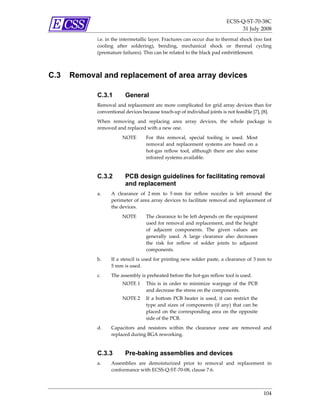 ECSS‐Q‐ST‐70‐38C 
                                                                                    31 July 2008 
             i.e. in the intermetallic layer. Fractures can occur due to thermal shock (too fast 
             cooling  after  soldering),  bending,  mechanical  shock  or  thermal  cycling 
             (premature failures). This can be related to the black pad embrittlement. 



C.3   Removal and replacement of area array devices

             C.3.1         General
             Removal  and  replacement  are  more  complicated  for  grid  array  devices  than  for 
             conventional devices because touch‐up of individual joints is not feasible [7], [8].  
             When  removing  and  replacing  area  array  devices,  the  whole  package  is 
             removed and replaced with a new one. 
                         NOTE        For  this  removal,  special  tooling  is  used.  Most 
                                     removal  and  replacement  systems  are  based  on  a 
                                     hot‐gas  reflow  tool,  although  there  are  also  some 
                                     infrared systems available.  


             C.3.2         PCB design guidelines for facilitating removal
                           and replacement
             a.     A  clearance  of  2 mm  to  5 mm  for  reflow  nozzles  is  left  around  the 
                    perimeter  of  area  array  devices  to  facilitate  removal  and  replacement  of 
                    the devices.  
                         NOTE        The clearance to be left depends on the equipment 
                                     used for removal and replacement, and the height 
                                     of  adjacent  components.  The  given  values  are 
                                     generally  used.  A  large  clearance  also  decreases 
                                     the  risk  for  reflow  of  solder  joints  to  adjacent 
                                     components.  
             b.     If a stencil is used for printing new solder paste, a clearance of 3 mm to 
                    5 mm is used.  
             c.     The assembly is preheated before the hot‐gas reflow tool is used.  
                         NOTE 1  This  is  in  order  to  minimize  warpage  of  the  PCB 
                                 and decrease the stress on the components.  
                         NOTE 2  If  a  bottom  PCB  heater  is  used,  it  can  restrict  the 
                                 type  and  sizes  of  components  (if  any)  that  can  be 
                                 placed  on  the  corresponding  area  on  the  opposite 
                                 side of the PCB. 
             d.    Capacitors  and  resistors  within  the  clearance  zone  are  removed  and 
                   replaced during BGA reworking. 


             C.3.3         Pre-baking assemblies and devices
             a.     Assemblies  are  demoisturized  prior  to  removal  and  replacement  in 
                    conformance with ECSS‐Q‐ST‐70‐08, clause 7.6.  



                                                                                                  104 
 