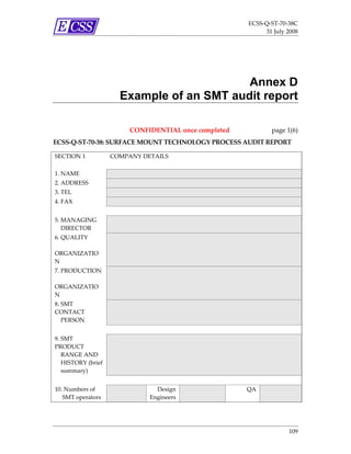 ECSS‐Q‐ST‐70‐38C 
                                                                     31 July 2008 




                                                    Annex D
                               Example of an SMT audit report

                                CONFIDENTIAL once completed             page 1(6) 
ECSS‐Q‐ST‐70‐38: SURFACE MOUNT TECHNOLOGY PROCESS AUDIT REPORT 
 
SECTION 1             COMPANY DETAILS 
                       
1. NAME                     
2. ADDRESS             
3. TEL                 
4. FAX                 
                       
5. MANAGING            
    DIRECTOR 
6. QUALITY             
    
ORGANIZATIO
N 
7. PRODUCTION          
    
ORGANIZATIO
N 
8. SMT                 
CONTACT 
    PERSON 
                       
9. SMT                 
PRODUCT 
    RANGE AND 
    HISTORY (brief 
    summary) 
                       
10. Numbers of                         Design                   QA   
     SMT operators                   Engineers 




                                                                              109 
 