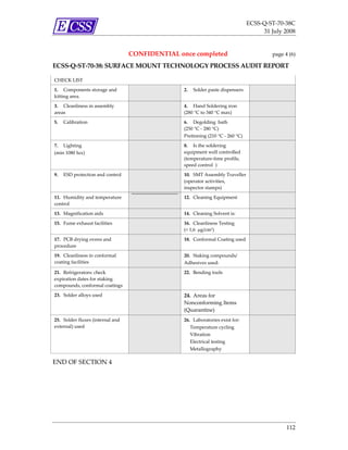ECSS‐Q‐ST‐70‐38C 
                                                                                                31 July 2008 


                                            CONFIDENTIAL once completed                               page 4 (6) 

ECSS‐Q‐ST‐70‐38: SURFACE MOUNT TECHNOLOGY PROCESS AUDIT REPORT 
 
    CHECK LIST                           

    1.  Components storage and                             2.  Solder paste dispensers        
    kitting area. 

    3.  Cleanliness in assembly                            4.  Hand Soldering iron            
    areas                                                  (280 °C to 340 °C max) 

    5.  Calibration                                        6.  Degolding  bath                
                                                           (250 °C ‐ 280 °C) 
                                                           Pretinning (210 °C ‐ 260 °C) 

    7.  Lighting                                           8.  Is the soldering               
    (min 1080 lux)                                         equipment well controlled 
                                                           (temperature‐time profile, 
                                                           speed control ) 

    9.  ESD protection and control                         10.  SMT Assembly Traveller        
                                                           (operator activities, 
                                                           inspector stamps) 

    11.  Humidity and temperature                          12.  Cleaning Equipment            
                                                    
    control 

    13.  Magnification aids                                14.  Cleaning Solvent is:          

    15.  Fume exhaust facilities                           16.  Cleanliness Testing           
                                                           (< 1,6  μg/cm2) 

    17.  PCB drying ovens and                              18.  Conformal Coating used        
    procedure 

    19.  Cleanliness in conformal                          20.  Staking compounds/            
    coating facilities                                     Adhesives used: 

    21.  Refrigerators: check                              22.  Bending tools                 
    expiration dates for staking 
    compounds, conformal coatings 

    23.  Solder alloys used                                24.  Areas for                          
                                                           Nonconforming Items 
                                                           (Quarantine) 
    25.  Solder fluxes (internal and                       26.  Laboratories exist for:       
    external) used                                              Temperature cycling 
                                                                Vibration 
                                                                Electrical testing 
                                                                Metallography 

END OF SECTION 4 




                                                                                                            112 
 