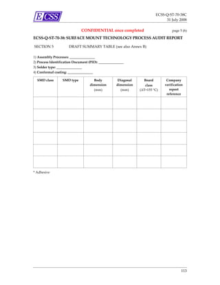 ECSS‐Q‐ST‐70‐38C 
                                                                                        31 July 2008 

                                     CONFIDENTIAL once completed                             page 5 (6) 

ECSS‐Q‐ST‐70‐38: SURFACE MOUNT TECHNOLOGY PROCESS AUDIT REPORT 
 
    SECTION 5               DRAFT SUMMARY TABLE (see also Annex B) 
 
1) Assembly Processes: _______________ 
2) Process Identification Document (PID): _______________ 
3) Solder type: _______________ 
4) Conformal coating: _______________ 
 
        SMD class        SMD type            Body            Diagonal      Board         Company 
                                           dimension        dimension       class       verification 
                                             (mm)             (mm)       (ΔT=155 °C)       report 
                                                                                         reference 
                                                                                               
     
                                                                                               
     
                                                                                               
     
                                                                                               
     
                                                                                               
     
                                                                                               
     
 
* Adhesive 




                                                                                                   113 
 