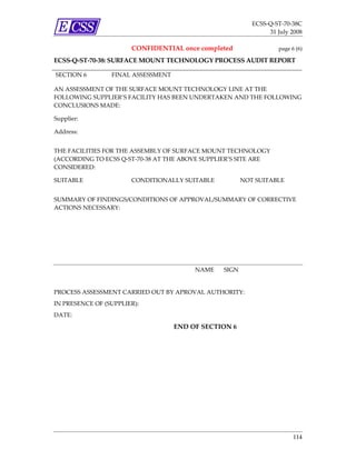 ECSS‐Q‐ST‐70‐38C 
                                                                    31 July 2008 

                        CONFIDENTIAL once completed                     page 6 (6) 

ECSS‐Q‐ST‐70‐38: SURFACE MOUNT TECHNOLOGY PROCESS AUDIT REPORT 
 
SECTION 6          FINAL ASSESSMENT 

AN ASSESSMENT OF THE SURFACE MOUNT TECHNOLOGY LINE AT THE 
FOLLOWING SUPPLIER’S FACILITY HAS BEEN UNDERTAKEN AND THE FOLLOWING 
CONCLUSIONS MADE: 

Supplier:       

Address:        


THE FACILITIES FOR THE ASSEMBLY OF SURFACE MOUNT TECHNOLOGY 
(ACCORDING TO ECSS Q‐ST‐70‐38 AT THE ABOVE SUPPLIER’S SITE ARE 
CONSIDERED: 

SUITABLE                CONDITIONALLY SUITABLE              NOT SUITABLE 


SUMMARY OF FINDINGS/CONDITIONS OF APPROVAL/SUMMARY OF CORRECTIVE 
ACTIONS NECESSARY: 




                                            NAME    SIGN 


PROCESS ASSESSMENT CARRIED OUT BY APROVAL AUTHORITY:  
IN PRESENCE OF (SUPPLIER):  
DATE: 
                                       END OF SECTION 6 




                                                                              114 
 