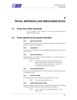 ECSS‐Q‐ST‐70‐38C 
                                                                                    31 July 2008 




                                             3
      Terms, definitions and abbreviated terms

3.1    Terms from other standards
                      For  the  purpose  of  this  Standard,  the  terms  and  definitions  from 
                      ECSS‐S‐ST‐00‐01C apply. 



3.2    Terms specific to the present standard
              3.2.1         approval authority
              entity that reviews and accepts the verification programme, evaluating the test  
              results and grants the final approval 

              3.2.2         co-planarity
              maximum distance between lowest and highest termination when device rests 
              on flat surface 

              3.2.3         electrical clearance
              spacing  between  non‐common  electrical  conductors  on  external  layers  of  a 
              printed circuit board assembly 
                           NOTE       The  distance  between  conductors  depends  on  the 
                                      design voltage and DC or AC peaks. Any violation 
                                      of  minimum  electrical  clearance  as  a  result  of  a 
                                      nonconformance is a defect condition. 

              3.2.4         scavenging (leaching)
              basis metal or metallization partly or wholly dissolved in melted solder during 
              a soldering operation 

              3.2.5         selective plating
              tin‐lead plated solder pads connected to gold plated copper tracks 
                           NOTE       It is usually related to RF circuits. 

              3.2.6         solder balling (solder balls)
              numerous spheres of solder having not melted in with the joint form and being 
              scattered around the joint area normally attached by flux residues  
                           NOTE       Can  be  caused  by  incorrect  preheating  or  poor 
                                      quality solder. 


                                                                                                  18 
 